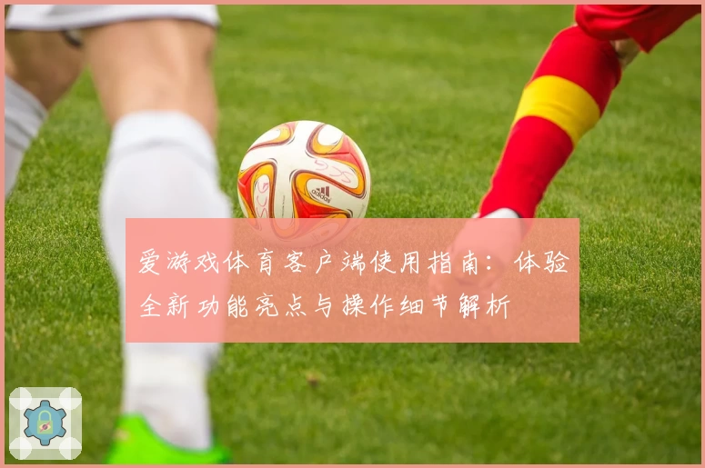 爱游戏体育客户端使用指南：体验全新功能亮点与操作细节解析