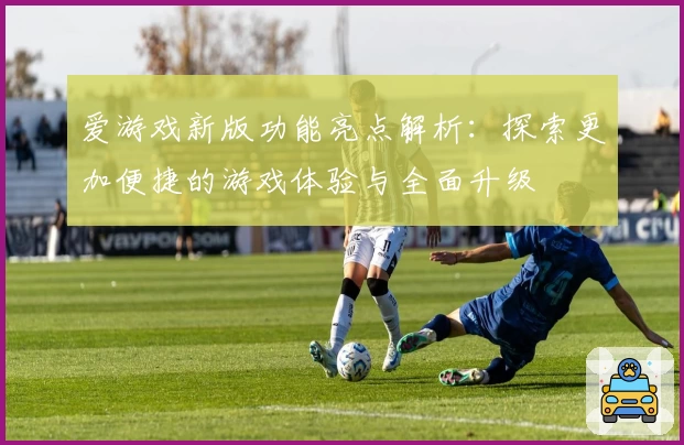 爱游戏新版功能亮点解析：探索更加便捷的游戏体验与全面升级