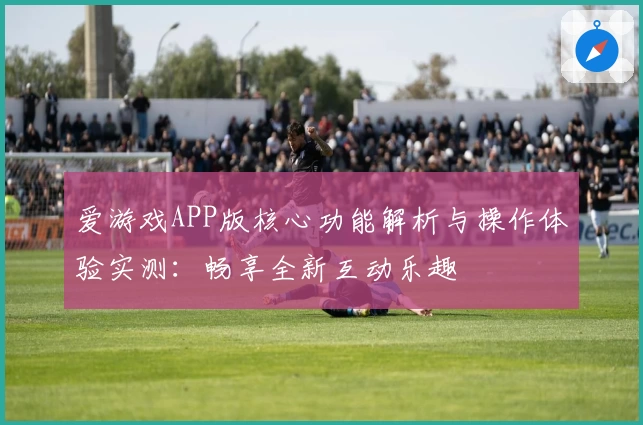 爱游戏APP版核心功能解析与操作体验实测：畅享全新互动乐趣