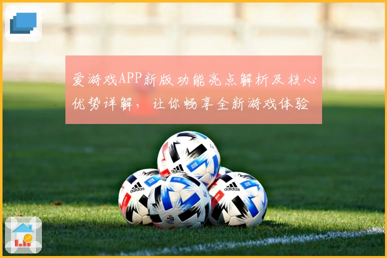爱游戏APP新版功能亮点解析及核心优势详解，让你畅享全新游戏体验