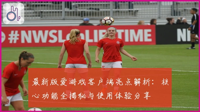 最新版爱游戏客户端亮点解析：核心功能全揭秘与使用体验分享